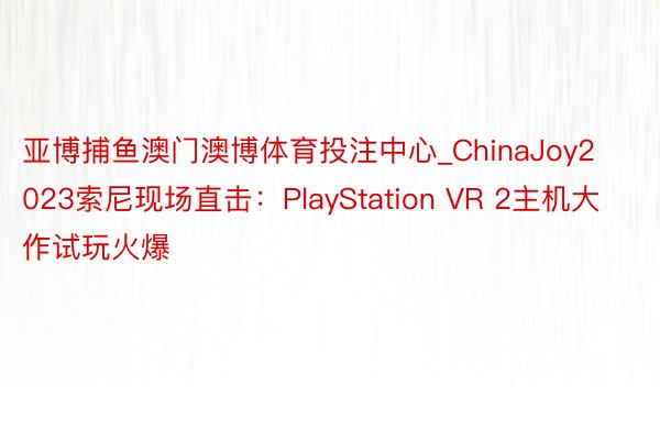 亚博捕鱼澳门澳博体育投注中心_ChinaJoy2023索尼现场直击：PlayStation VR 2主机大作试玩火爆