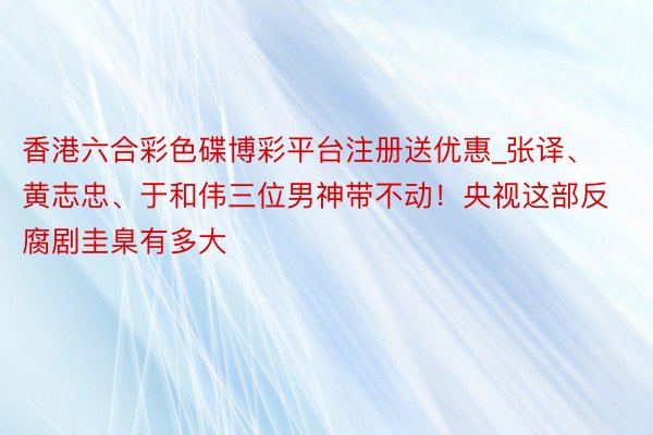 香港六合彩色碟博彩平台注册送优惠_张译、黄志忠、于和伟三位男神带不动！央视这部反腐剧圭臬有多大