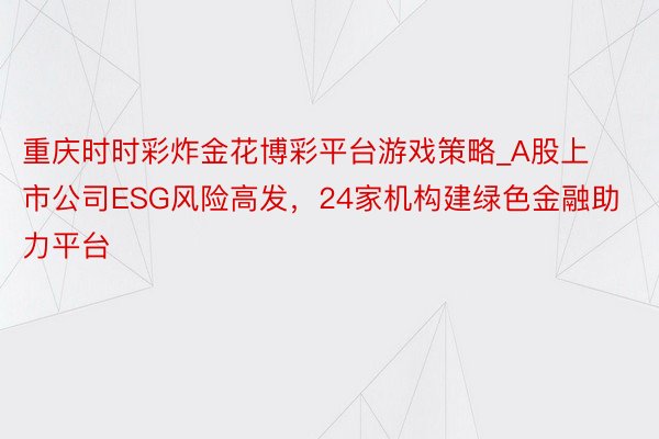 重庆时时彩炸金花博彩平台游戏策略_A股上市公司ESG风险高发，24家机构建绿色金融助力平台