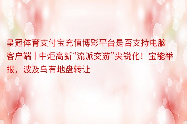 皇冠体育支付宝充值博彩平台是否支持电脑客户端 | 中炬高新“流派交游”尖锐化！宝能举报，波及乌有地盘转让