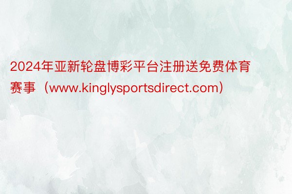 2024年亚新轮盘博彩平台注册送免费体育赛事（www.kinglysportsdirect.com）