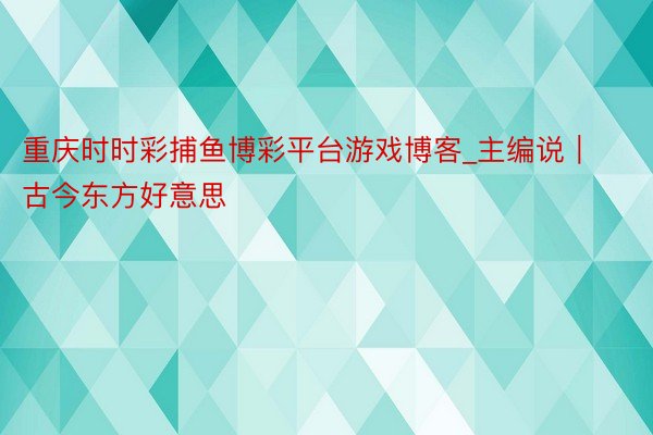 重庆时时彩捕鱼博彩平台游戏博客_主编说｜古今东方好意思