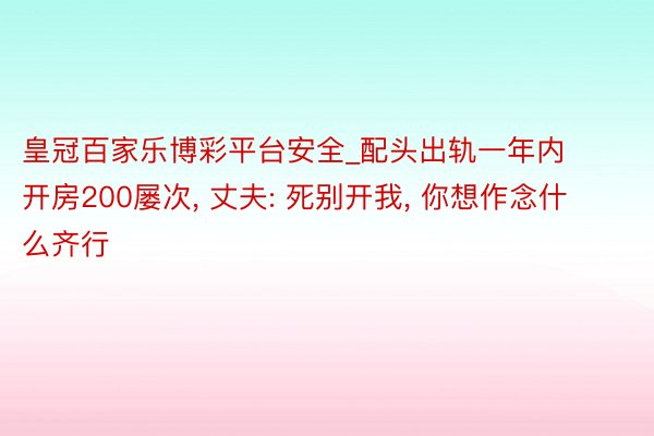 皇冠百家乐博彩平台安全_配头出轨一年内开房200屡次, 丈夫: 死别开我, 你想作念什么齐行