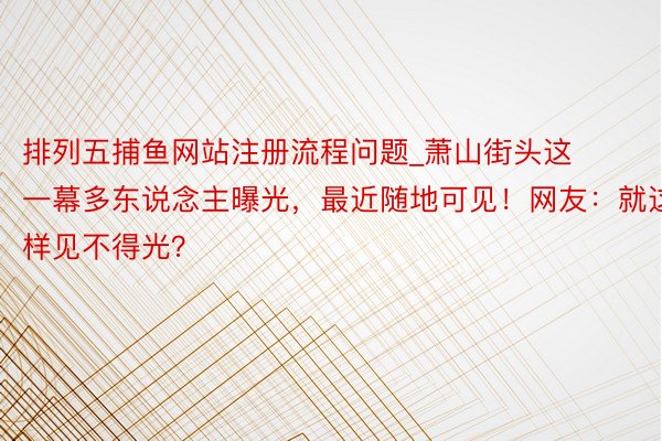 排列五捕鱼网站注册流程问题_萧山街头这一幕多东说念主曝光，最近随地可见！网友：就这样见不得光？