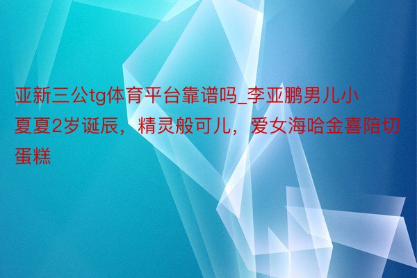 亚新三公tg体育平台靠谱吗_李亚鹏男儿小夏夏2岁诞辰，精灵般可儿，爱女海哈金喜陪切蛋糕