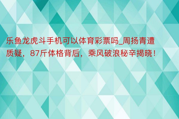 乐鱼龙虎斗手机可以体育彩票吗_周扬青遭质疑，87斤体格背后，乘风破浪秘辛揭晓！