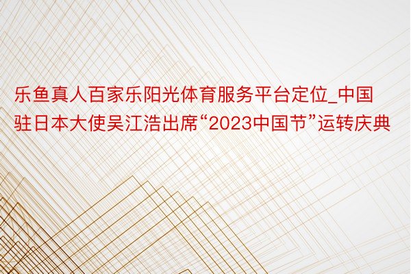 乐鱼真人百家乐阳光体育服务平台定位_中国驻日本大使吴江浩出席“2023中国节”运转庆典