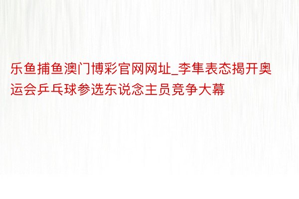 乐鱼捕鱼澳门博彩官网网址_李隼表态揭开奥运会乒乓球参选东说念主员竞争大幕