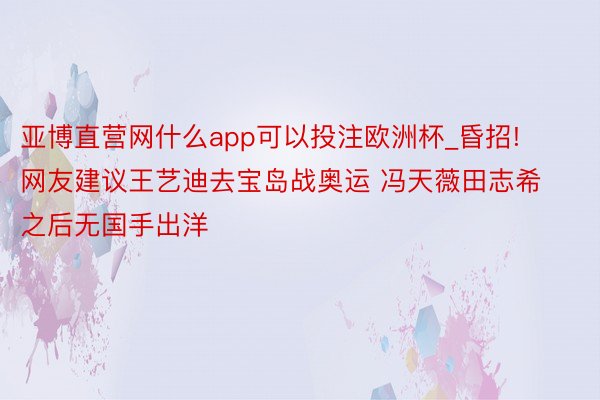 亚博直营网什么app可以投注欧洲杯_昏招! 网友建议王艺迪去宝岛战奥运 冯天薇田志希之后无国手出洋