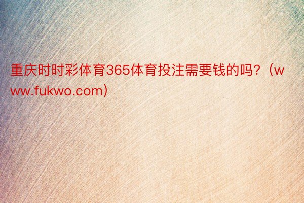 重庆时时彩体育365体育投注需要钱的吗?（www.fukwo.com）