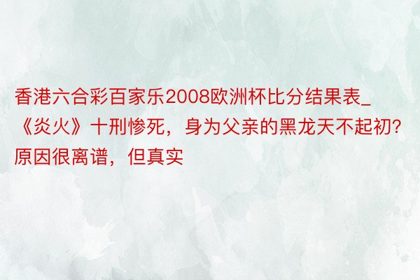 香港六合彩百家乐2008欧洲杯比分结果表_《炎火》十刑惨死，身为父亲的黑龙天不起初？原因很离谱，但真实