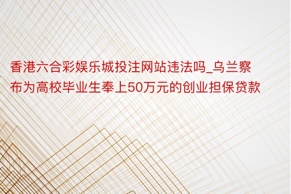 香港六合彩娱乐城投注网站违法吗_乌兰察布为高校毕业生奉上50万元的创业担保贷款