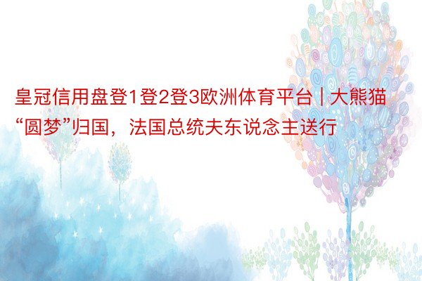 皇冠信用盘登1登2登3欧洲体育平台 | 大熊猫“圆梦”归国，法国总统夫东说念主送行