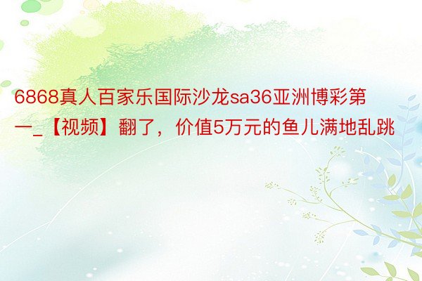 6868真人百家乐国际沙龙sa36亚洲博彩第一_【视频】翻了，价值5万元的鱼儿满地乱跳