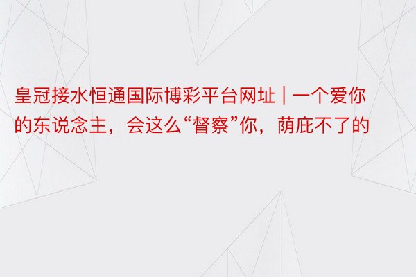 皇冠接水恒通国际博彩平台网址 | 一个爱你的东说念主，会这么“督察”你，荫庇不了的