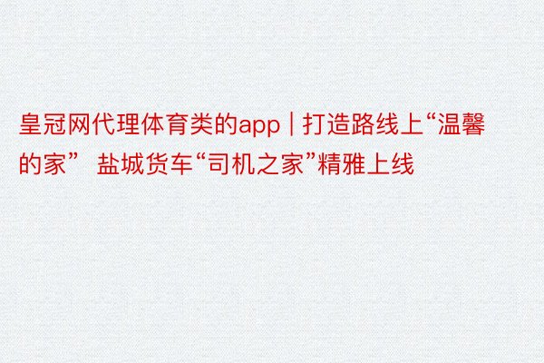 皇冠网代理体育类的app | 打造路线上“温馨的家”  盐城货车“司机之家”精雅上线