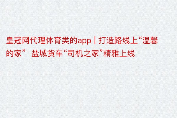 皇冠网代理体育类的app | 打造路线上“温馨的家”  盐城货车“司机之家”精雅上线