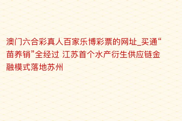 澳门六合彩真人百家乐博彩票的网址_买通“苗养销”全经过 江苏首个水产衍生供应链金融模式落地苏州