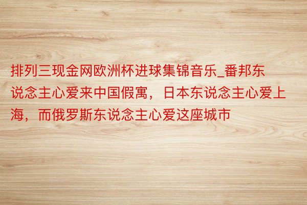 排列三现金网欧洲杯进球集锦音乐_番邦东说念主心爱来中国假寓，日本东说念主心爱上海，而俄罗斯东说念主心爱这座城市