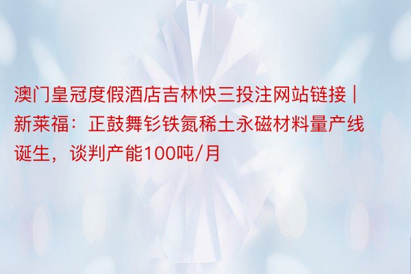 澳门皇冠度假酒店吉林快三投注网站链接 | 新莱福：正鼓舞钐铁氮稀土永磁材料量产线诞生，谈判产能100吨/月