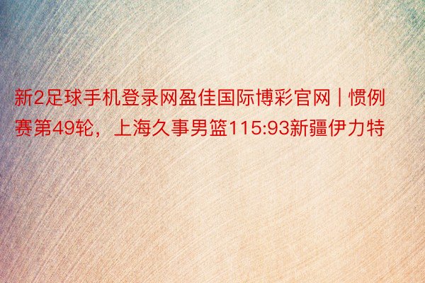 新2足球手机登录网盈佳国际博彩官网 | 惯例赛第49轮，上海久事男篮115:93新疆伊力特