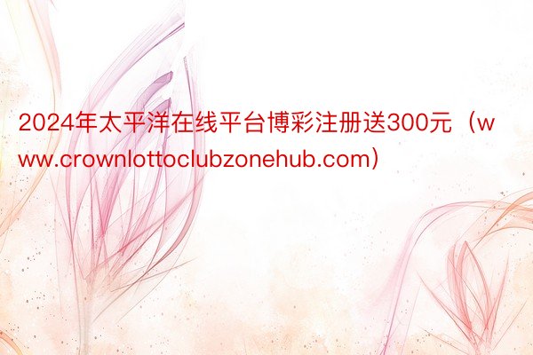 2024年太平洋在线平台博彩注册送300元（www.crownlottoclubzonehub.com）