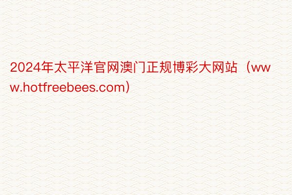 2024年太平洋官网澳门正规博彩大网站（www.hotfreebees.com）