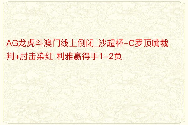 AG龙虎斗澳门线上倒闭_沙超杯-C罗顶嘴裁判+肘击染红 利雅赢得手1-2负