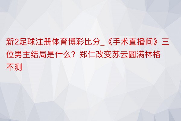 新2足球注册体育博彩比分_《手术直播间》三位男主结局是什么？郑仁改变苏云圆满林格不测