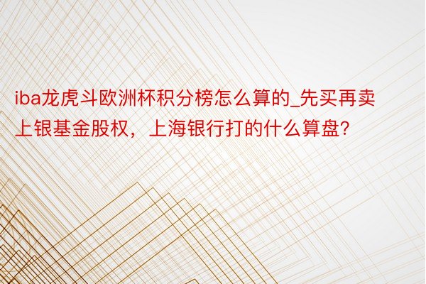 iba龙虎斗欧洲杯积分榜怎么算的_先买再卖上银基金股权，上海银行打的什么算盘？