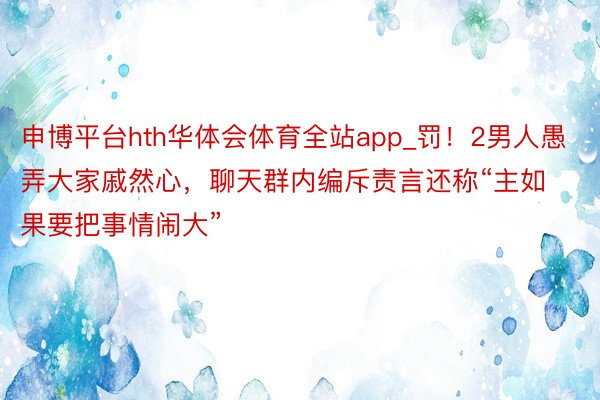 申博平台hth华体会体育全站app_罚!2男人愚弄大家戚然心,聊天群内编斥责言还称“主如果要把事情闹大”