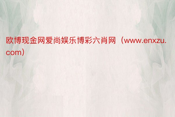 欧博现金网爱尚娱乐博彩六肖网（www.enxzu.com）