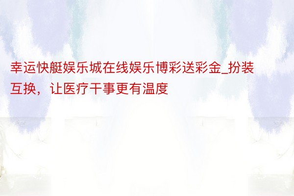 幸运快艇娱乐城在线娱乐博彩送彩金_扮装互换，让医疗干事更有温度