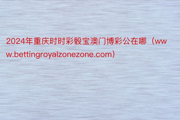 2024年重庆时时彩骰宝澳门博彩公在哪（www.bettingroyalzonezone.com）