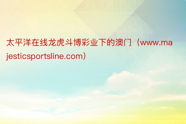 太平洋在线龙虎斗博彩业下的澳门（www.majesticsportsline.com）