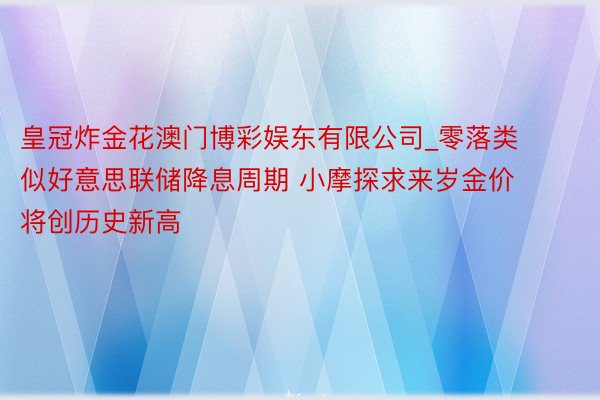 皇冠炸金花澳门博彩娱东有限公司_零落类似好意思联储降息周期 小摩探求来岁金价将创历史新高