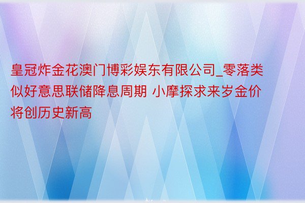 皇冠炸金花澳门博彩娱东有限公司_零落类似好意思联储降息周期 小摩探求来岁金价将创历史新高