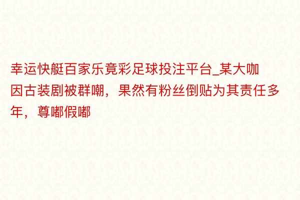 幸运快艇百家乐竟彩足球投注平台_某大咖因古装剧被群嘲，果然有粉丝倒贴为其责任多年，尊嘟假嘟