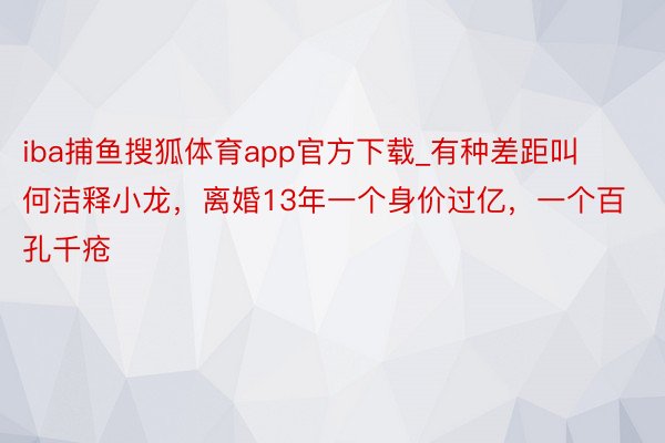 iba捕鱼搜狐体育app官方下载_有种差距叫何洁释小龙，离婚13年一个身价过亿，一个百孔千疮