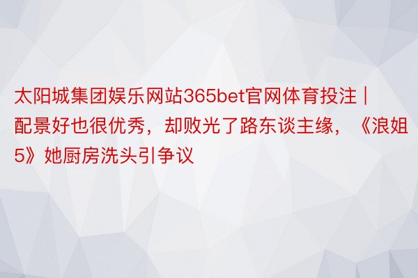 太阳城集团娱乐网站365bet官网体育投注 | 配景好也很优秀，却败光了路东谈主缘，《浪姐5》她厨房洗头引争议