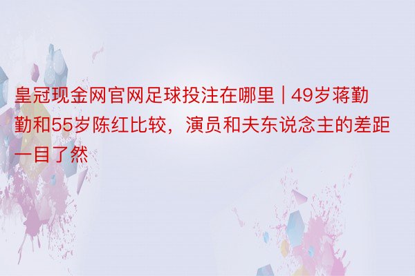 皇冠现金网官网足球投注在哪里 | 49岁蒋勤勤和55岁陈红比较，演员和夫东说念主的差距一目了然