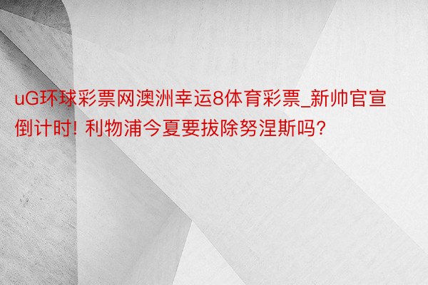 uG环球彩票网澳洲幸运8体育彩票_新帅官宣倒计时! 利物浦今夏要拔除努涅斯吗?