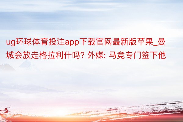 ug环球体育投注app下载官网最新版苹果_曼城会放走格拉利什吗? 外媒: 马竞专门签下他