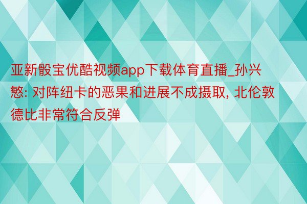 亚新骰宝优酷视频app下载体育直播_孙兴慜: 对阵纽卡的恶果和进展不成摄取， 北伦敦德比非常符合反弹