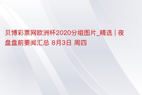 贝博彩票网欧洲杯2020分组图片_精选 | 夜盘盘前要闻汇总 8月3日 周四