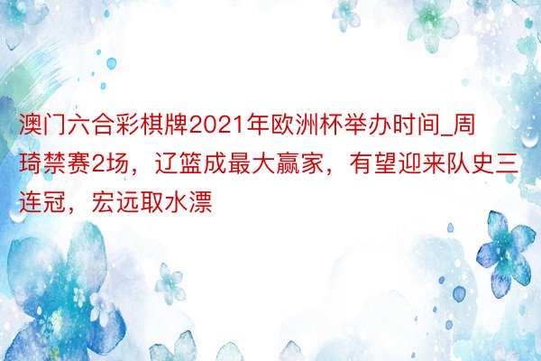 澳门六合彩棋牌2021年欧洲杯举办时间_周琦禁赛2场，辽篮成最大赢家，有望迎来队史三连冠，宏远取水漂