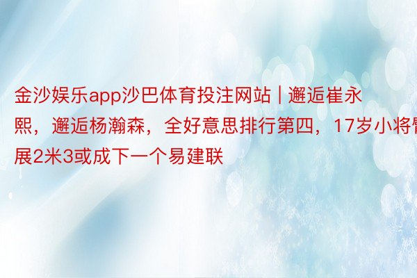 金沙娱乐app沙巴体育投注网站 | 邂逅崔永熙，邂逅杨瀚森，全好意思排行第四，17岁小将臂展2米3或