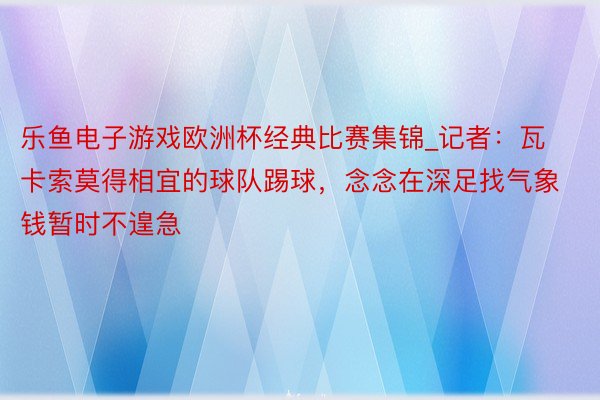 乐鱼电子游戏欧洲杯经典比赛集锦_记者：瓦卡索莫得相宜的球队踢球，念念在深足找气象钱暂时不遑急