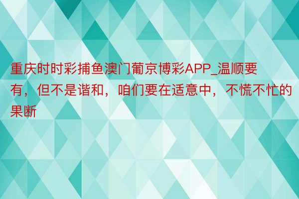 重庆时时彩捕鱼澳门葡京博彩APP_温顺要有，但不是谐和，咱们要在适意中，不慌不忙的果断