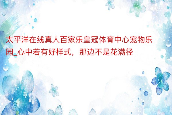 太平洋在线真人百家乐皇冠体育中心宠物乐园_心中若有好样式，那边不是花满径